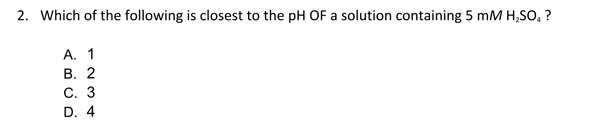 2. Which of the following is closest to the pH OF a solution containing 5 mM H,SO, ?
А. 1
В. 2
С. 3
D. 4
