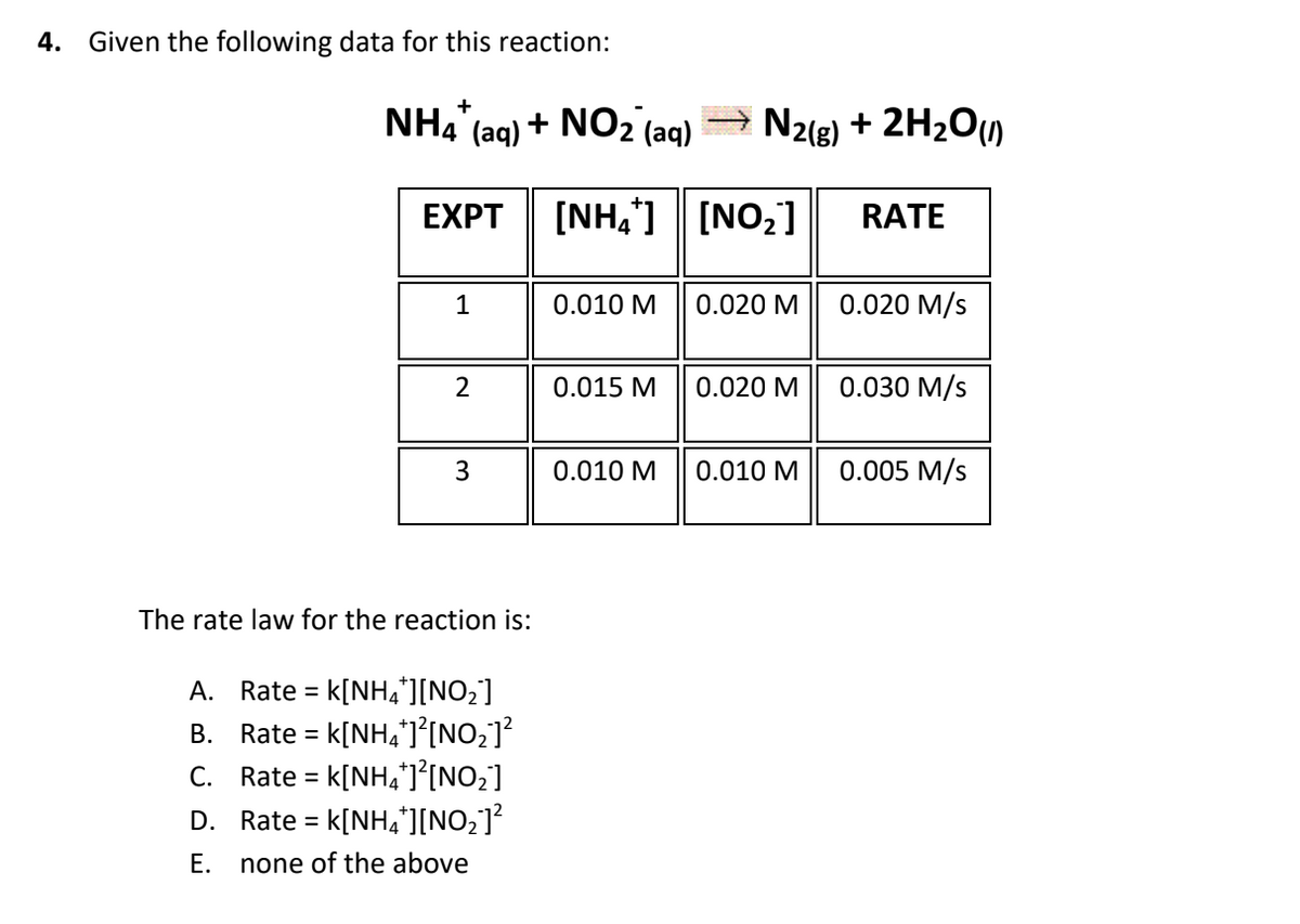 4. Given the following data for this reaction:
NH4
"
4 (aq) + NO2 (aq)
N2(g) + 2H2O)
EXPT
[NH,] [NO,]
RATE
1
0.010 M
0.020 M
0.020 M/s
2
0.015 M
0.020 M
0.030 M/s
3
0.010 М
0.010 M
0.005 M/s
The rate law for the reaction is:
A. Rate = k[NH,*][NO;]
B. Rate = k[NHa*]°[NO2]?
C. Rate = k[NH]°[NO2]
D. Rate = k[NH,][NO;]?
%3D
Е.
none of the above
