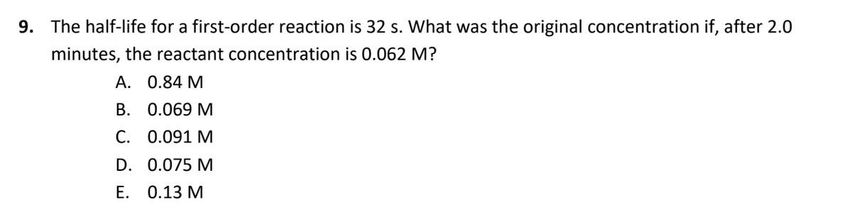 9. The half-life for a first-order reaction is 32 s. What was the original concentration if, after 2.0
minutes, the reactant concentration is 0.062 M?
A. 0.84 M
B. 0.069 M
C. 0.091 M
D. 0.075 M
Е. 0.13 М
