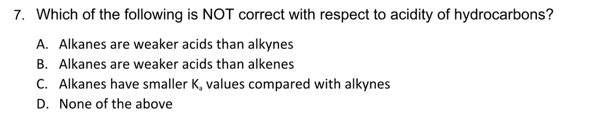 7. Which of the following is NOT correct with respect to acidity of hydrocarbons?
A. Alkanes are weaker acids than alkynes
B. Alkanes are weaker acids than alkenes
C. Alkanes have smaller K, values compared with alkynes
D. None of the above
