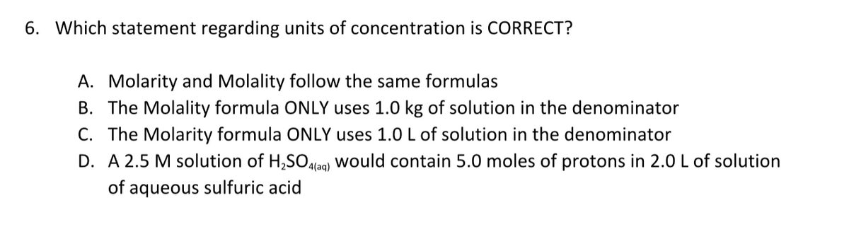 6. Which statement regarding units of concentration is CORRECT?
A. Molarity and Molality follow the same formulas
B. The Molality formula ONLY uses 1.0 kg of solution in the denominator
C. The Molarity formula ONLY uses 1.0 L of solution in the denominator
D. A 2.5 M solution of H,SO.lag) would contain 5.0 moles of protons in 2.0 L of solution
of aqueous sulfuric acid
