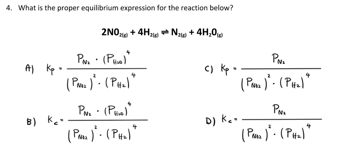 4. What is the proper equilibrium expression for the reaction below?
2NO218)
+ 4H2(e) = N2ie) + 4H,0(e)
PNz
4
Pva · (Ptho)
c) Kp
( Poz )· (PH2)
N2
4
2
Al Kp :
4
). (PH2)
PNoz
2
D) Keo
PNoz
Nz
4
B) kcs
4
2
Proz )· (PH2)
No2
