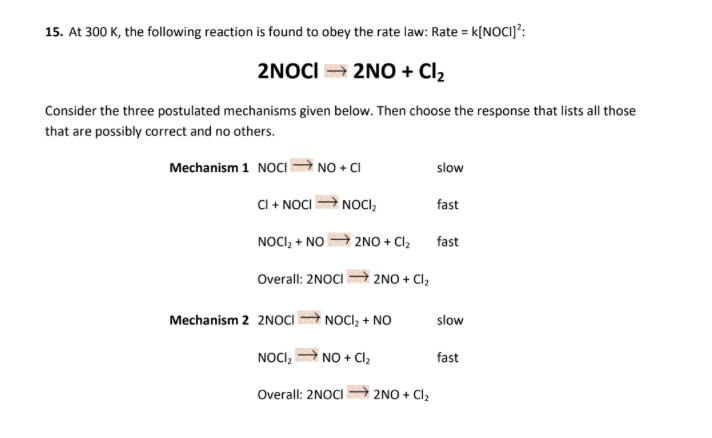 15. At 300 K, the following reaction is found to obey the rate law: Rate = k[NOCI]?:
2NOCI = 2NO + Cl2
Consider the three postulated mechanisms given below. Then choose the response that lists all those
that are possibly correct and no others.
Mechanism 1 NOCI NO + CI
slow
CI + NOCI
NOCI,
fast
NOCI, + NO
2NO + Cl2
fast
Overall: 2NOCI 2NO + Cl,
Mechanism 2 2NOCI NOCI, + NO
slow
NOCI, A NO + Cl,
fast
Overall: 2NOCI
|2NO + Cl2

