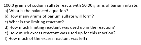 100.0 grams of sodium sulfate reacts with 50.00 grams of barium nitrate.
a) What is the balanced equation?
b) How many grams of barium sulfate will form?
c) What is the limiting reactant?
d) How much limiting reactant was used up in the reaction?
e) How much excess reactant was used up for this reaction?
f) How much of the excess reactant was left?
