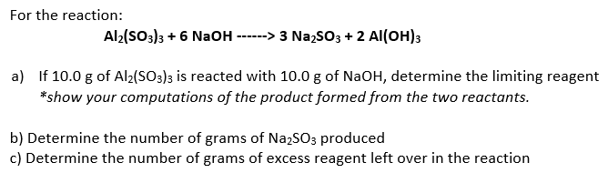 For the reaction:
Al2(SO3)3 + 6 NaOH
--> 3 NazsO3 + 2 Al(OH)3
----
a) If 10.0 g of Al2(SO3)3 is reacted with 10.0 g of NaOH, determine the limiting reagent
*show your computations of the product formed from the two reactants.
b) Determine the number of grams of NazSO3 produced
c) Determine the number of grams of excess reagent left over in the reaction
