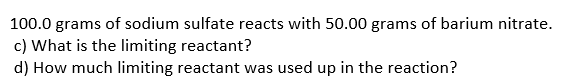 100.0 grams of sodium sulfate reacts with 50.00 grams of barium nitrate.
c) What is the limiting reactant?
d) How much limiting reactant was used up in the reaction?
