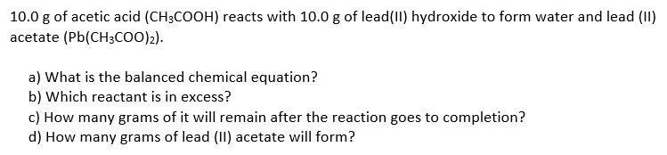10.0 g of acetic acid (CH3COOH) reacts with 10.0 g of lead(II) hydroxide to form water and lead (II)
acetate (Pb(CH3COO)2).
a) What is the balanced chemical equation?
b) Which reactant is in excess?
c) How many grams of it will remain after the reaction goes to completion?
d) How many grams of lead (I) acetate will form?
