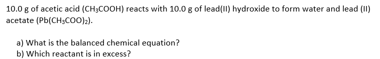 10.0 g of acetic acid (CH3COOH) reacts with 10.0 g of lead(II) hydroxide to form water and lead (II)
acetate (Pb(CH3coo)2).
a) What is the balanced chemical equation?
b) Which reactant is in excess?
