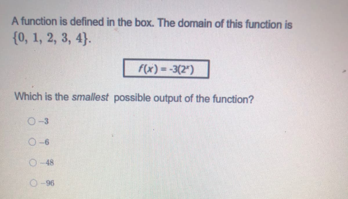 A function is defined in the box. The domain of this function is
{0, 1, 2, 3, 4}.
F(x) = -3(2")
Which is the smallest possible output of the function?
O-3
O-6
O-48
96-O
