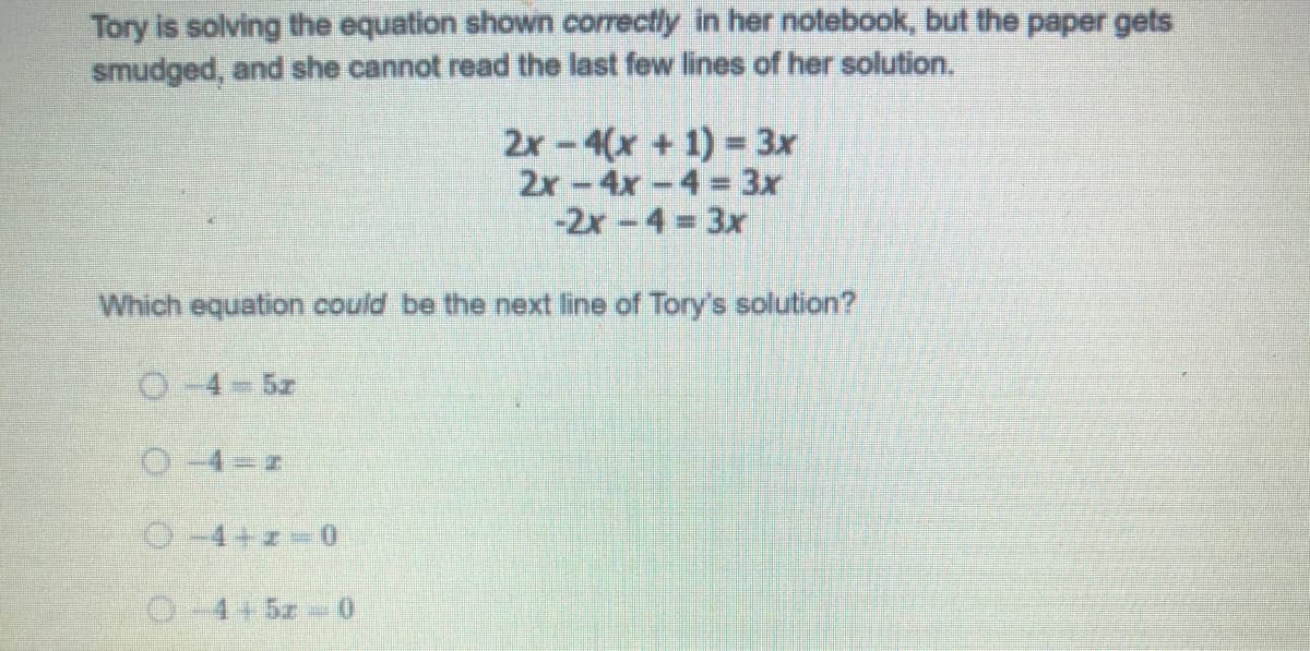 Tory is solving the equation shown correctly in her notebook, but the paper gets
smudged, and she cannot read the last few lines of her solution.
2x-4(x + 1) = 3x
2x-4x-4 = 3x
-2x-4 3x
Which equation could be the next line of Tory's solution?
O-4-5z
O-4+z-0
0-4+5z- 0
