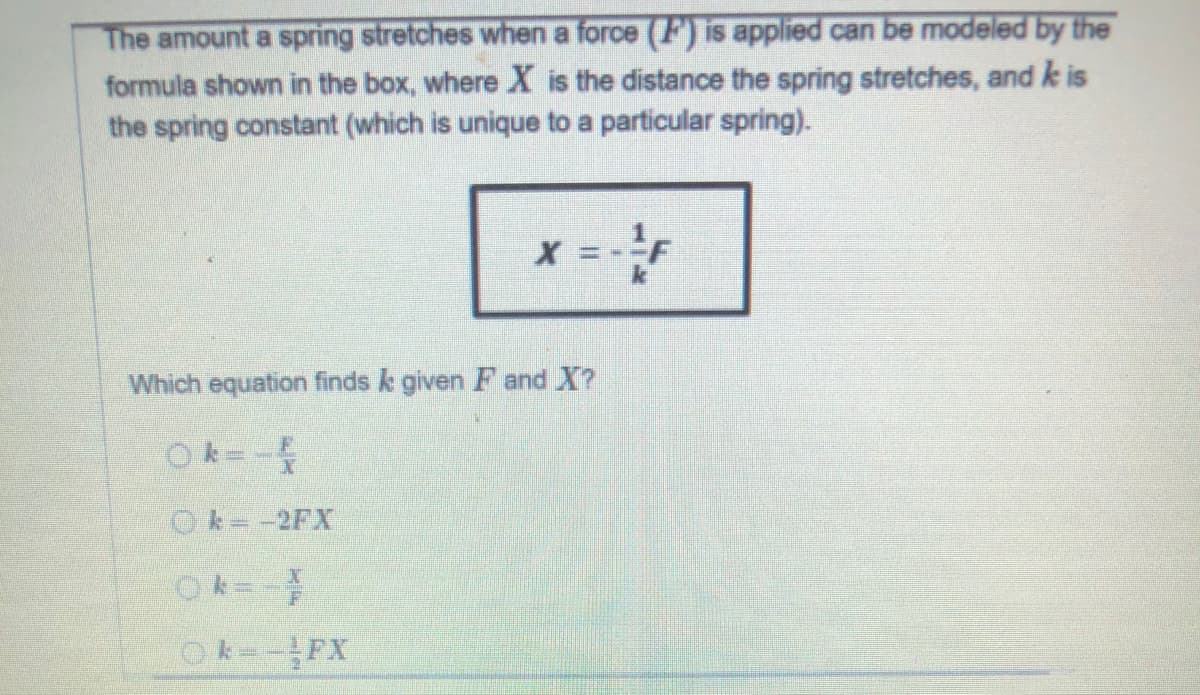 The amount a spring stretches when a force (F) is applied can be modeled by the
formula shown in the box, where X is the distance the spring stretches, and k is
the spring constant (which is unique to a particular spring).
Which equation finds k given F and X?
Ok=-
Ok--2FX
k FX

