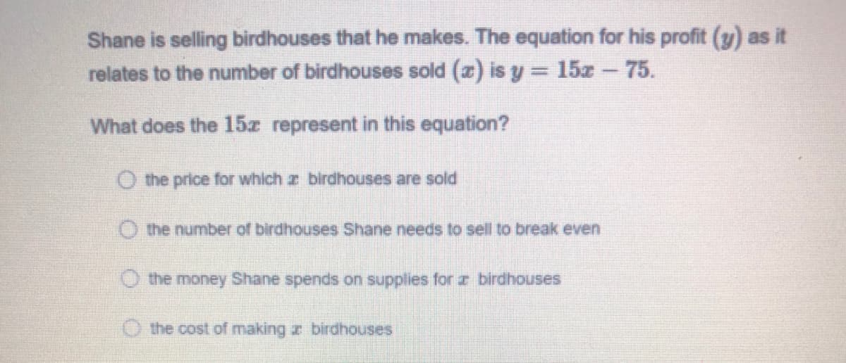 Shane is selling birdhouses that he makes. The equation for his profit (y) as it
relates to the number of birdhouses sold (a) is y = 15z - 75.
What does the 15z represent in this equation?
O the price for which r birdhouses are sold
O the number of birdhouses Shane needs to sell to break even
O the money Shane spends on supplies for r birdhouses
O the cost of making z birdhouses
