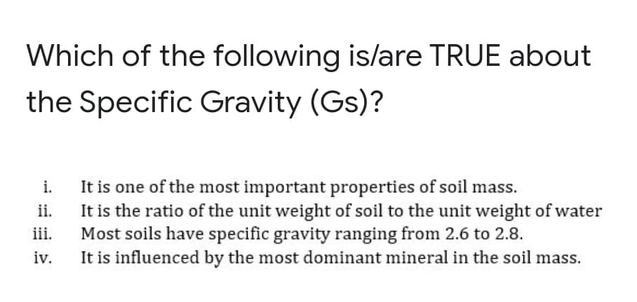Which of the following is/are TRUE about
the Specific Gravity (Gs)?
It is one of the most important properties of soil mass.
It is the ratio of the unit weight of soil to the unit weight of water
Most soils have specific gravity ranging from 2.6 to 2.8.
It is influenced by the most dominant mineral in the soil mass.
i.
ii.
iii.
iv.
