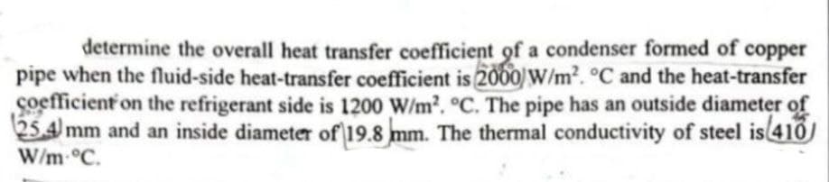 copper
determine the overall heat transfer coefficient of a condenser formed of
pipe when the fluid-side heat-transfer coefficient is 2000 W/m². °C and the heat-transfer
coefficient on the refrigerant side is 1200 W/m². °C. The pipe has an outside diameter of
25.4 mm and an inside diameter of 19.8 mm. The thermal conductivity of steel is (410)
W/m °C.