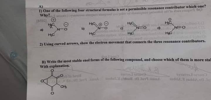 1) One of the following four structural formulas is not a permissible resonance contributor which one?
Why? soods)
Ⓒ
H
HC
HC
Ha
NUO
b)
a)
NO
C)
NFO
HC
HC
HC
HC
2) Using curved arrows, show the electron movement that connects the three resonance contributors.
B) Write the most stable enol forms of the following compound, and choose which of them is more stal
With explanation.
A
se
soobel.dd 20 dov'lri
indd eddau de
CH₂