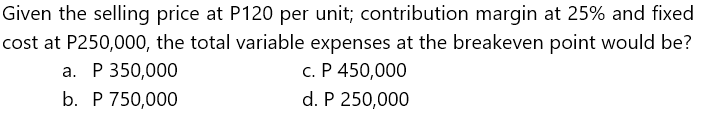 Given the selling price at P120 per unit; contribution margin at 25% and fixed
cost at P250,000, the total variable expenses at the breakeven point would be?
c. P 450,000
d. P 250,000
a. P 350,000
b. P 750,000
