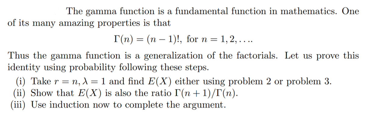 The gamma function is a fundamental function in mathematics. One
of its many amazing properties is that
Г(п) — (п — 1)!, for n %3
= 1,2, ....
Thus the gamma function is a generalization of the factorials. Let us prove this
identity using probability following these steps.
(i) Take r = n, 1 = 1 and find E(X) either using problem 2 or problem 3.
(ii) Show that E(X) is also the ratio I(n+ 1)/T(n).
(iii) Use induction now to complete the argument.
