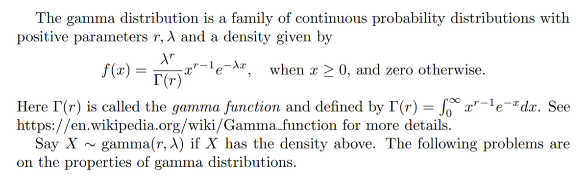 The gamma distribution is a family of continuous probability distributions with
positive parameters r, A and a density given by
x"-le-Ax_
I(r)
f(x) =
when x > 0, and zero otherwise.
||
Here I(r) is called the gamma function and defined by T(r) = S x"-le¬®dx. See
https://en.wikipedia.org/wiki/Gamma.function for more details.
Say X -
on the properties of gamma distributions.
gamma(r, X) if X has the density above. The following problems are
