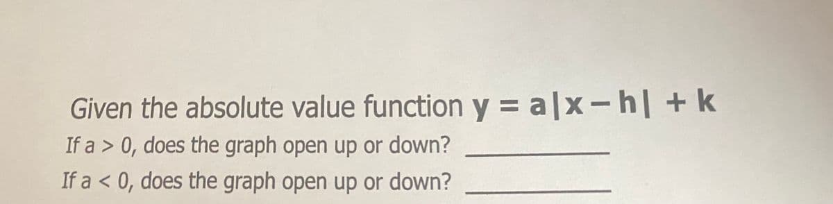 Given the absolute value function y = a|x- h| +k
If a > 0, does the graph open up or down?
If a < 0, does the graph open up or down?
