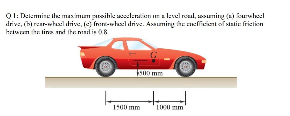 Q 1: Determine the maximum possible acceleration on a level road, assuming (a) fourwheel
drive, (b) rear-wheel drive, (c) front-wheel drive. Assuming the coefficient of static friction
between the tires and the road is 0.8.
500 mm
1500 mm
1000 mm
