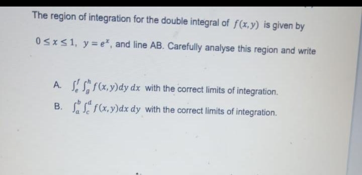 The region of integration for the double integral of f(x,y) is given by
0≤x≤1, y=e*, and line AB. Carefully analyse this region and write
A.
B.
f(x,y)dy dx with the correct limits of integration.
f(x,y)dx dy with the correct limits of integration.
