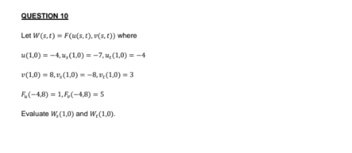 QUESTION 10
Let W (s, t) = F(u(s, t), v(s, t)) where
u(1,0) = -4,u,(1,0)=-7, u₂(1,0) = -4
v(1,0) = 8,v,(1,0) = -8,v(1,0) = 3
F(-4,8)= 1,F₂(-4,8) = 5
Evaluate W, (1,0) and W,(1,0).