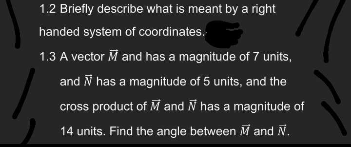 1.2 Briefly describe what is meant by a right
handed system of coordinates.
1.3 A vector M and has a magnitude of 7 units,
and Ñ has a magnitude of 5 units, and the
cross product of M and Ñ has a magnitude of
14 units. Find the angle between M and №.