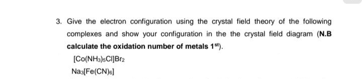 3. Give the electron configuration using the crystal field theory of the following
complexes and show your configuration in the the crystal field diagram (N.B
calculate the oxidation number of metals 1st).
[Co(NH3)5Cl]Br2
Na3[Fe(CN)6]