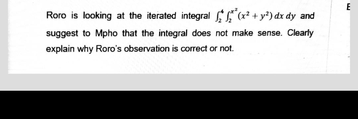 Roro is looking at the iterated integral
(x² + y²) dx dy and
suggest to Mpho that the integral does not make sense. Clearly
explain why Roro's observation is correct or not.
LU
E