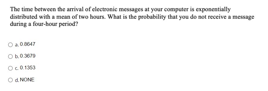 The time between the arrival of electronic messages at your computer is exponentially
distributed with a mean of two hours. What is the probability that you do not receive a message
during a four-hour period?
a. 0.8647
O b.0.3679
O c. 0.1353
O d. NONE
