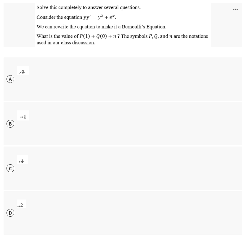 Solve this completely to answer several questions.
...
Consider the equation yy' = y? + e*.
We can rewrite the equation to make it a Bernoulli's Equation.
What is the value of P(1) + Q(0) + n ? The symbols P, Q, and n are the notations
used in our class discussion.
A
(B
D
