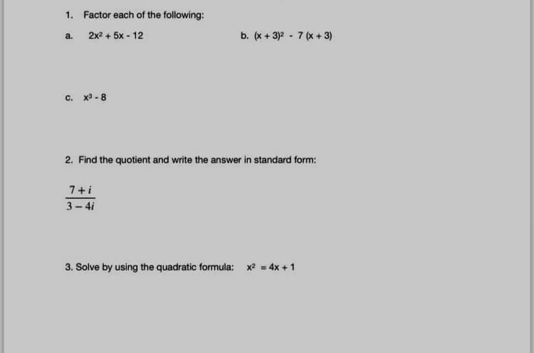 1. Factor each of the following:
2x2 + 5x - 12
b. (x + 3)2 - 7 (x + 3)
a.
c. x3 - 8
2. Find the quotient and write the answer in standard form:
7+i
3- 4i
3. Solve by using the quadratic formula: x2 = 4x +1
