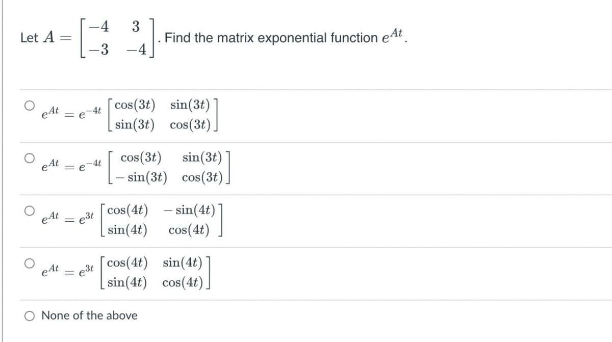 -4
3
Find the matrix exponential function eAt.
-4
Let A
-3
cos(3t) sin(3t)
sin(3t) cos(3t).
eAt
-4t
= e
cos(3t)
sin(3t)
-4t
= e
– sin(3t) cos(3t).
cos(4t) - sin(4t)
e3t
sin(4t)
cos(4t)
3t [cos(4t) sin(4t)
| sin(4t) cos(4t)|
O None of the above
||
||
