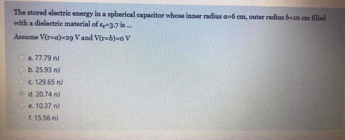 The stored electric energy in a spherical capacitor whose inner radius a=6 cm, outer radius 63D10 cm filled
with a dielectric material of &=3-7 is ..
Assume V(r=a)=29 V and V(r=b)=o V
O a. 77.79 nJ
b. 25.93 nJ
C. 129.65 nJ
d. 20.74 nJ
e. 10.37 nJ
f. 15.56 nJ
