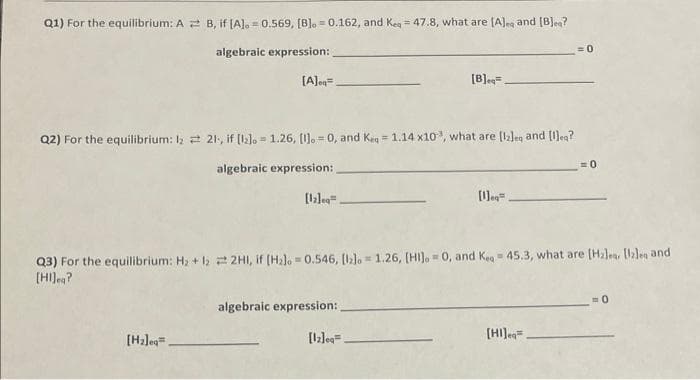Q1) For the equilibrium: A B, if [A].0.569, [B].0.162, and Kea 47.8, what are [A]es and [B]ea?
algebraic expression:
[A]eq=
Q2) For the equilibrium: 1221, if [2]. 1.26, [1].0, and Keq = 1.14 x10, what are [12]eg and [lleg?
E
algebraic expression:
[H₂leq_
[12]eg
[B]ea.
algebraic expression:
[12]ea.
[eq
M
Q3) For the equilibrium: H₂ + 1₂2H1, if [H₂lo=0.546, [b]o 1.26, [HI].0, and Kea 45.3, what are [Halea, [lzles and
[HI]eq?
=0
[HI] eq
= 0
0