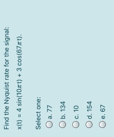 Find the Nyquist rate for the signal:
x(t) = 4 sin(10лt) + 3 cos(67лt).
Select one:
O a. 77
O b. 134
O c. 10
O d. 154
Oe. 67