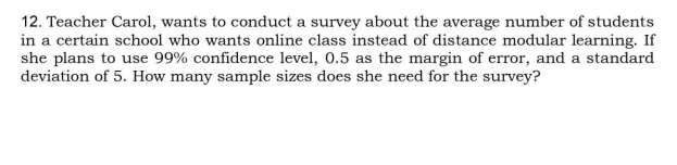 12. Teacher Carol, wants to conduct a survey about the average number of students
in a certain school who wants online class instead of distance modular learning. If
she plans to use 99% confidence level, 0.5 as the margin of error, and a standard
deviation of 5. How many sample sizes does she need for the survey?
