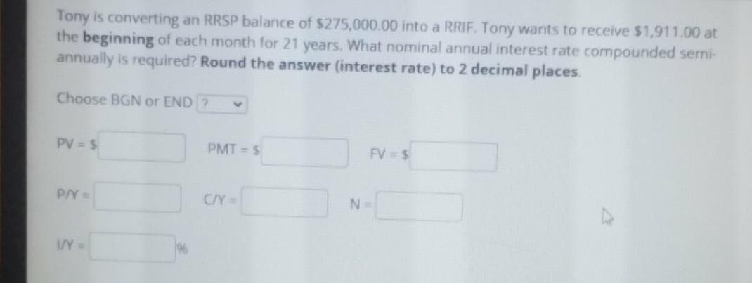 Tony is converting an RRSP balance of $275,000.00 into a RRIF. Tony wants to receive $1,911.00 at
the beginning of each month for 21 years. What nominal annual interest rate compounded semi-
annually is required? Round the answer (interest rate) to 2 decimal places.
Choose BGN or END ?
PV = $
PMT = S
FV $
P/Y=
C/Y=
N=
IY=
