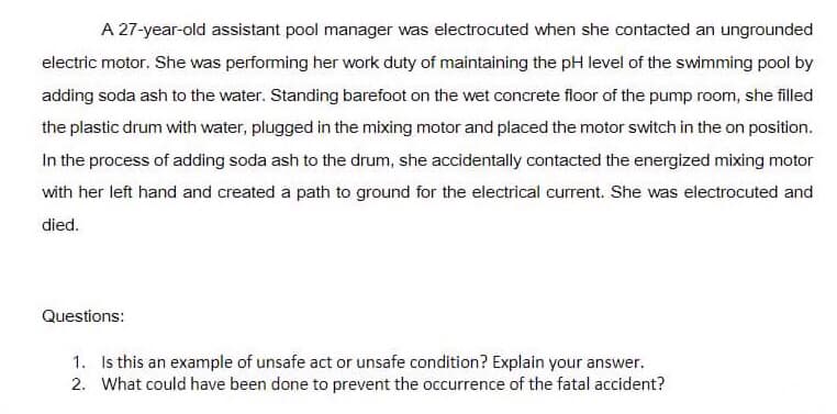 A 27-year-old assistant pool manager was electrocuted when she contacted an ungrounded
electric motor. She was performing her work duty of maintaining the pH level of the swimming pool by
adding soda ash to the water. Standing barefoot on the wet concrete floor of the pump room, she filled
the plastic drum with water, plugged in the mixing motor and placed the motor switch in the on position.
In the process of adding soda ash to the drum, she accidentally contacted the energized mixing motor
with her left hand and created a path to ground for the electrical current. She was electrocuted and
died.
Questions:
1. Is this an example of unsafe act or unsafe condition? Explain your answer.
2. What could have been done to prevent the occurrence of the fatal accident?