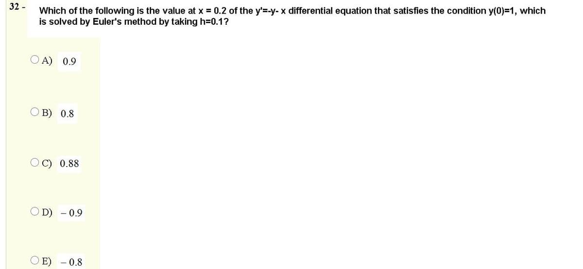 32 -
Which of the following is the value at x = 0.2 of the y'=-y- x differential equation that satisfies the condition y(0)=1, which
is solved by Euler's method by taking h=0.1?
A) 0.9
В) 0.8
0.88
D)
0.9
E) - 0.8

