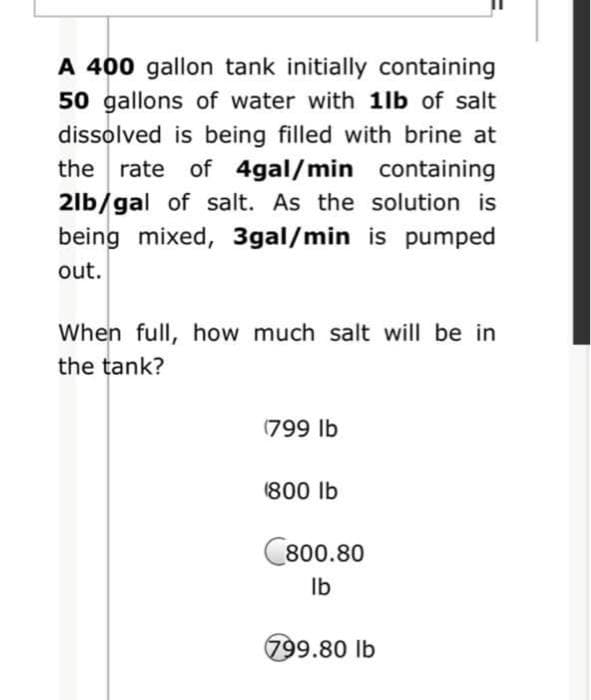A 400 gallon tank initially containing
50 gallons of water with 1lb of salt
dissolved is being filled with brine at
the rate of 4gal/min containing
2lb/gal of salt. As the solution is
being mixed, 3gal/min is pumped
out.
When full, how much salt will be in
the tank?
(799 lb
(800 lb
C800.80
Ib
799.80 lb
