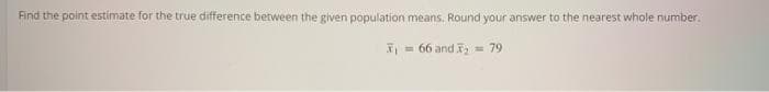 Find the point estimate for the true difference between the given population means. Round your answer to the nearest whole number.
= 66 and = 79
