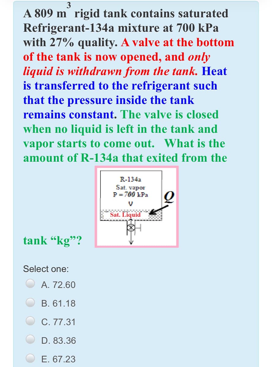 3
A 809 m rigid tank contains saturated
Refrigerant-134a mixture at 700 kPa
with 27% quality. A valve at the bottom
of the tank is now opened, and only
liquid is withdrawn from the tank. Heat
is transferred to the refrigerant such
that the pressure inside the tank
remains constant. The valve is closed
when no liquid is left in the tank and
vapor starts to come out. What is the
amount of R-134a that exited from the
R-134a
Sat. vapor
P = 700 kPa
V
Sat. Liquid
tank "kg"?
Select one:
A. 72.60
В. 61.18
C. 77.31
D. 83.36
E. 67.23
