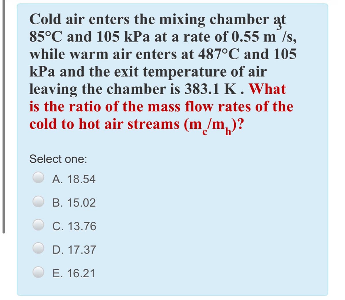Cold air enters the mixing chamber at
85°C and 105 kPa at a rate of 0.55 m /s,
while warm air enters at 487°C and 105
kPa and the exit temperature of air
leaving the chamber is 383.1 K . What
is the ratio of the mass flow rates of the
cold to hot air streams (m /m,
Select one:
А. 18.54
В. 15.02
C. 13.76
D. 17.37
E. 16.21
