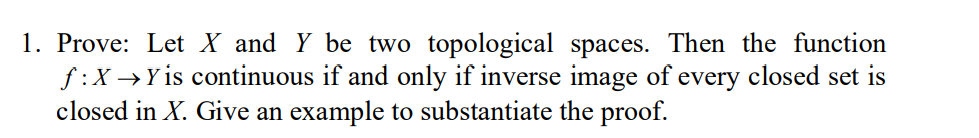 1. Prove: Let X and Y be two topological spaces. Then the function
f:X →Y is continuous if and only if inverse image of every closed set is
closed in X. Give an example to substantiate the proof.
