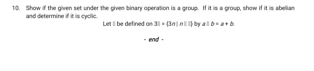 10. Show if the given set under the given binary operation is a group. If it is a group, show if it is abelian
and determine if it is cyclic.
Let be defined on 3M = {3n| n| M} by a M b = a+ b.
- end -
