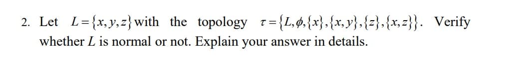 2. Let
= {x, y,z} with the topology r= {L,ø.{x},{x, y},{z},{x, z}}. Verify
T =
whether L is normal or not. Explain your answer in details.
