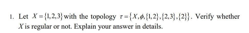 1. Let X = {1,2,3} with the topology 1={X,¢.{1,2},{2,3},{2}}. Verify whether
X is regular or not. Explain your answer in details.
