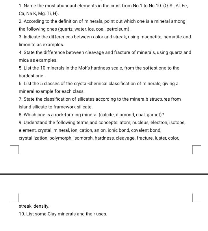 1. Name the most abundant elements in the crust from No.1 to No.10. (O, Si, Al, Fe,
Ca, Na K, Mg, Ti, H).
2. According to the definition of minerals, point out which one is a mineral among
the following ones (quartz, water, ice, coal, petroleum).
3. Indicate the differences between color and streak, using magnetite, hematite and
limonite as examples.
4. State the difference between cleavage and fracture of minerals, using quartz and
mica as examples.
5. List the 10 minerals in the Moh's hardness scale, from the softest one to the
hardest one.
6. List the 5 classes of the crystal-chemical classification of minerals, giving a
mineral example for each class.
7. State the classification of silicates according to the mineral's structures from
island silicate to framework silicate.
8. Which one is a rock-forming mineral (calcite, diamond, coal, garnet)?
9. Understand the following terms and concepts: atom, nucleus, electron, isotope,
element, crystal, mineral, ion, cation, anion, ionic bond, covalent bond,
crystallization, polymorph, isomorph, hardness, cleavage, fracture, luster, color,
streak, density.
10. List some Clay minerals and their uses.
