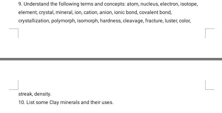 9. Understand the following terms and concepts: atom, nucleus, electron, isotope,
element, crystal, mineral, ion, cation, anion, ionic bond, covalent bond,
crystallization, polymorph, isomorph, hardness, cleavage, fracture, luster, color,
streak, density.
10. List some Clay minerals and their uses.
